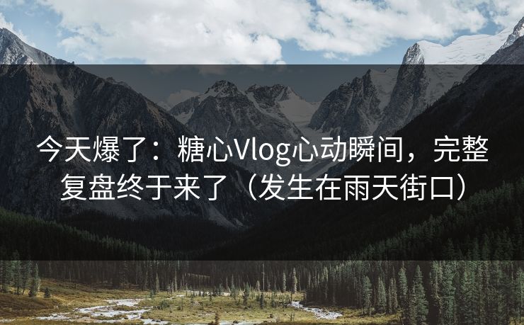 今天爆了：糖心Vlog心动瞬间，完整复盘终于来了（发生在雨天街口）