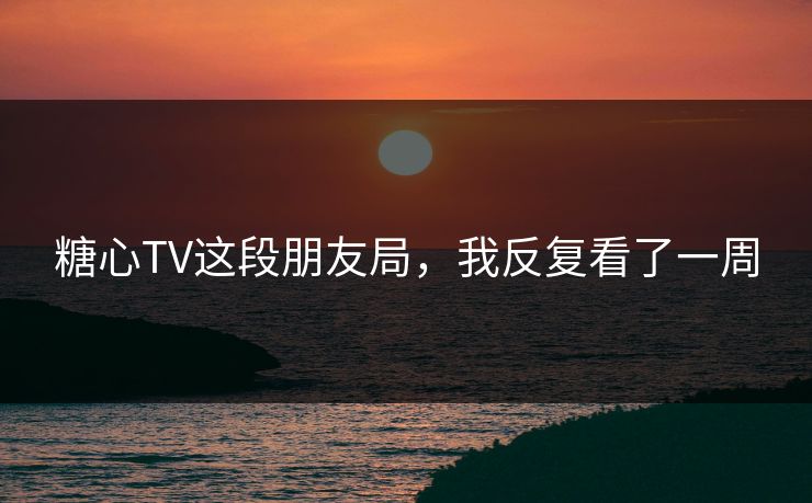 糖心TV这段朋友局,我反复看了一周 糖心TV这段朋友局,我反复看了一周