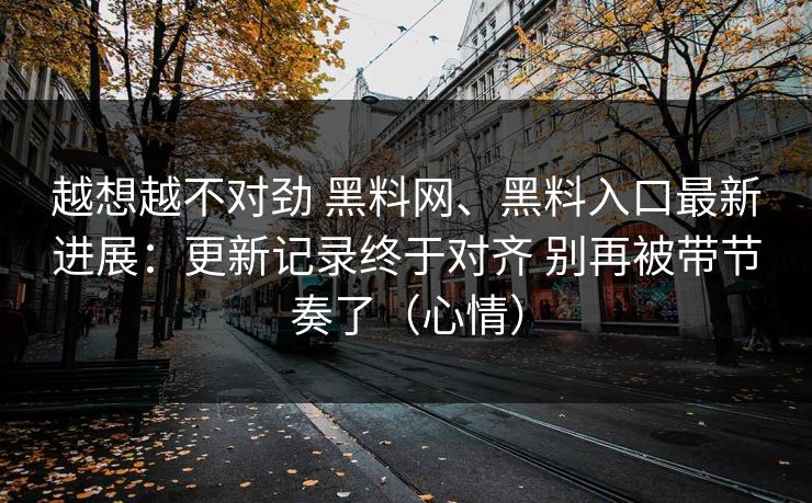 越想越不对劲 黑料网、黑料入口最新进展：更新记录终于对齐 别再被带节奏了（心情）