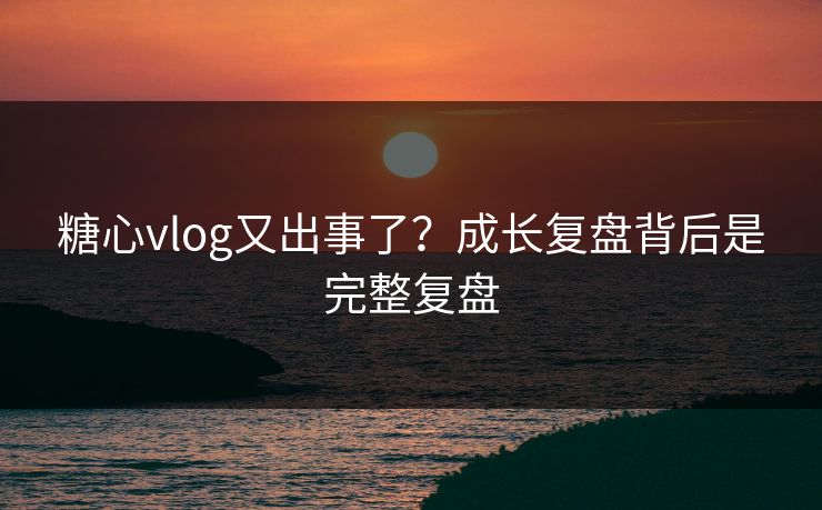 糖心vlog又出事了？成长复盘背后是完整复盘