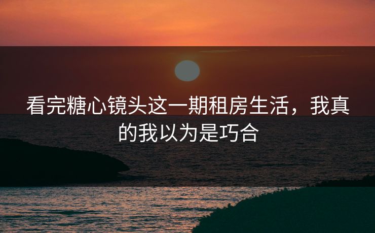 看完糖心镜头这一期租房生活，我真的我以为是巧合