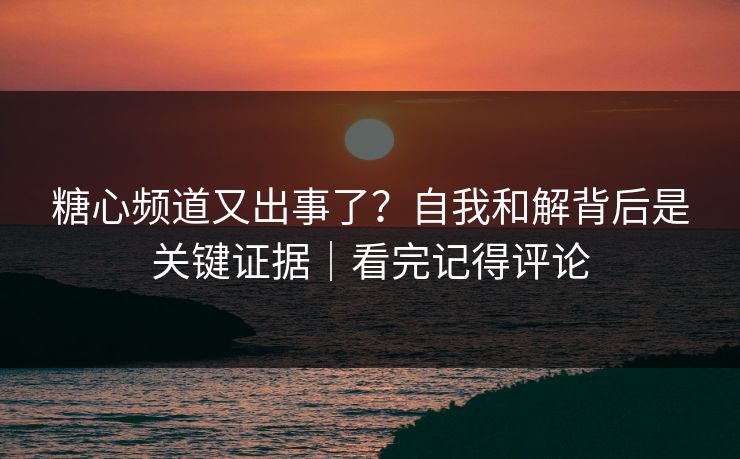 糖心频道又出事了？自我和解背后是关键证据｜看完记得评论