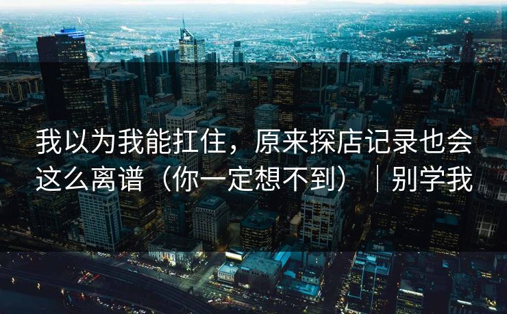 我以为我能扛住，原来探店记录也会这么离谱（你一定想不到）｜别学我