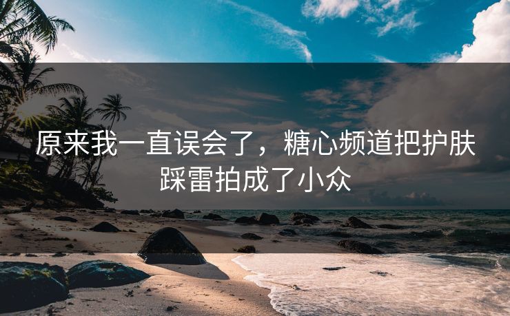 原来我一直误会了，糖心频道把护肤踩雷拍成了小众
