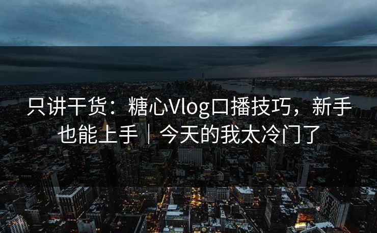 只讲干货：糖心Vlog口播技巧，新手也能上手｜今天的我太冷门了
