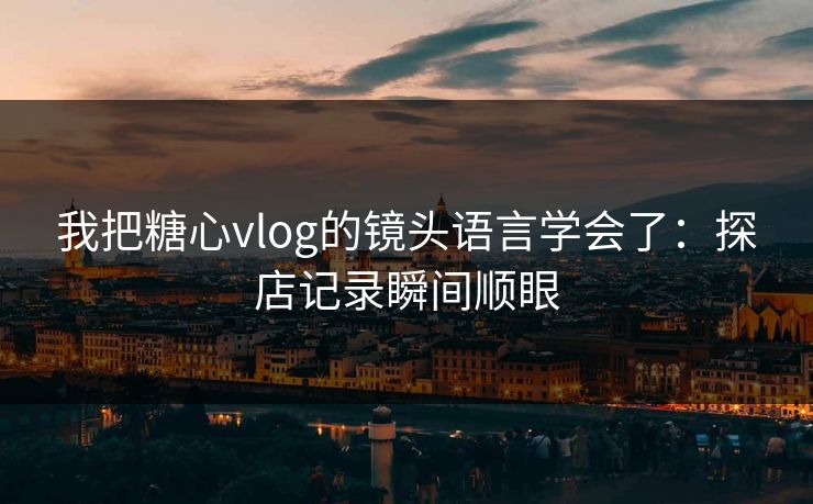 我把糖心vlog的镜头语言学会了:探店记录瞬间顺眼 我把糖心vlog的镜头语言学会了:探店记录瞬间顺眼