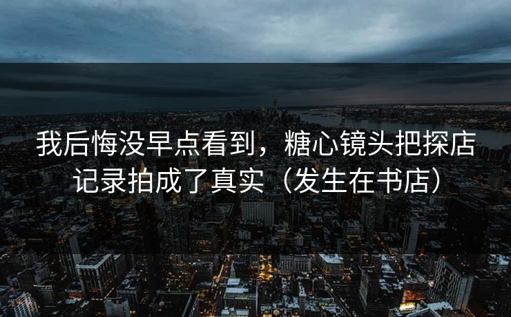 我后悔没早点看到,糖心镜头把探店记录拍成了真实(发生在书店) 我后悔没早点看到,糖心镜头把探店记录拍成了真实(发生在书店)