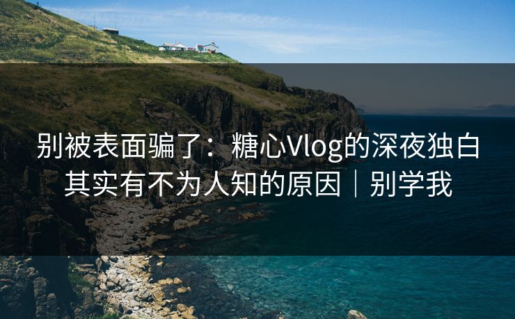 别被表面骗了：糖心Vlog的深夜独白其实有不为人知的原因｜别学我