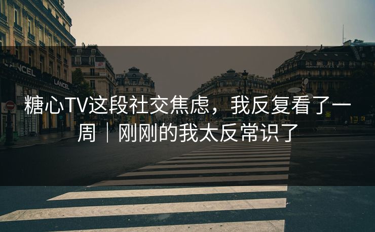 糖心TV这段社交焦虑，我反复看了一周｜刚刚的我太反常识了