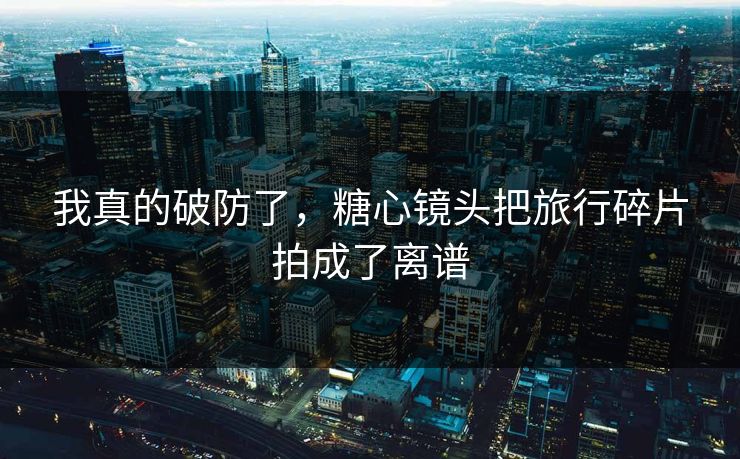 我真的破防了，糖心镜头把旅行碎片拍成了离谱