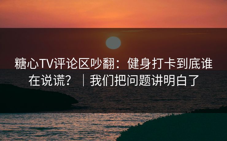 糖心TV评论区吵翻：健身打卡到底谁在说谎？｜我们把问题讲明白了