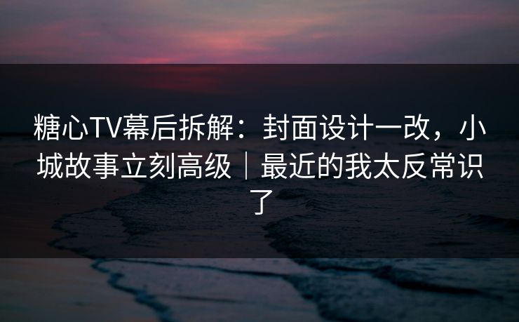 糖心TV幕后拆解：封面设计一改，小城故事立刻高级｜最近的我太反常识了