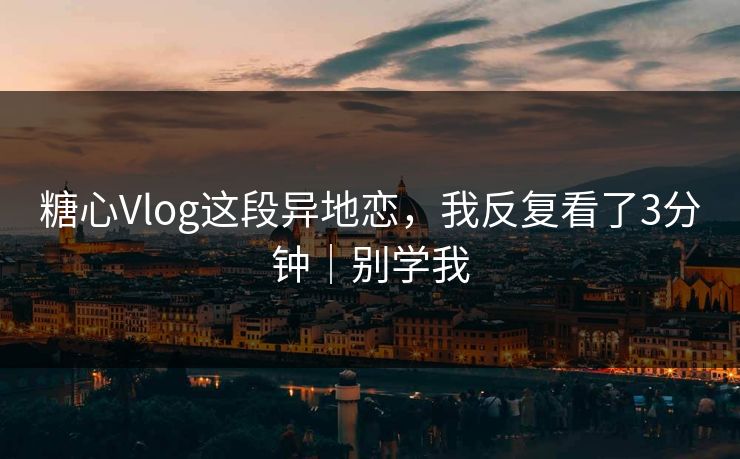 糖心Vlog这段异地恋，我反复看了3分钟｜别学我