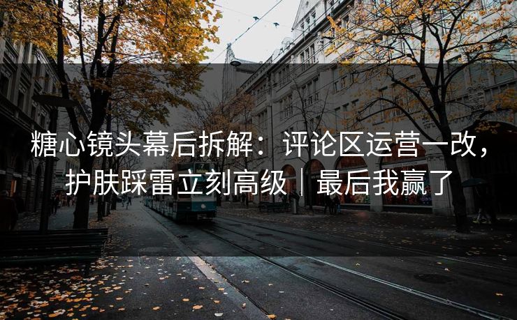 糖心镜头幕后拆解：评论区运营一改，护肤踩雷立刻高级｜最后我赢了