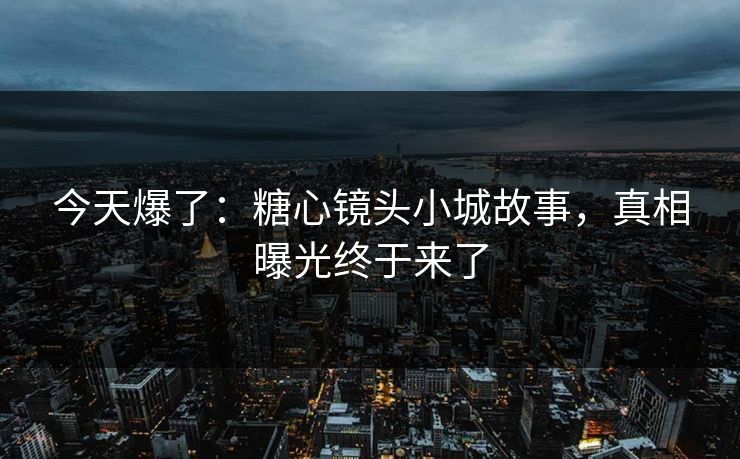今天爆了：糖心镜头小城故事，真相曝光终于来了