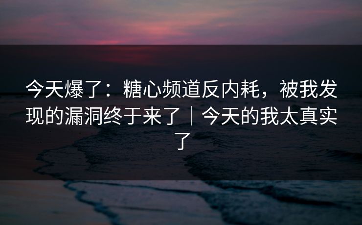 今天爆了：糖心频道反内耗，被我发现的漏洞终于来了｜今天的我太真实了