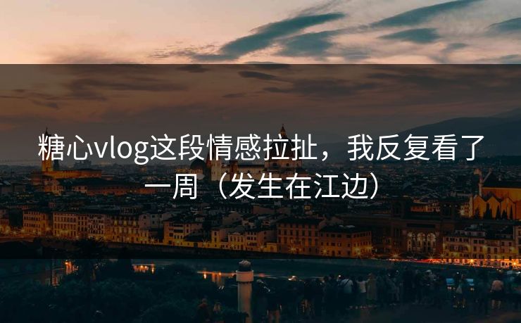 糖心vlog这段情感拉扯，我反复看了一周（发生在江边）