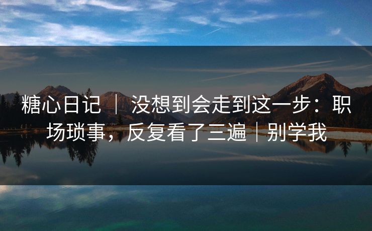 糖心日记 ｜ 没想到会走到这一步：职场琐事，反复看了三遍｜别学我