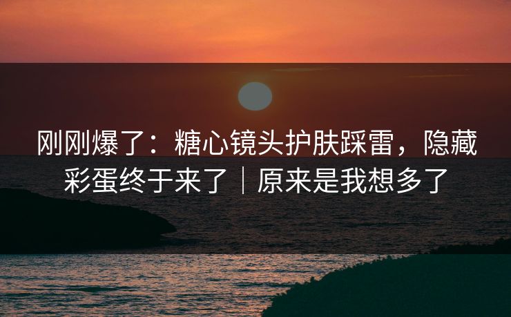 刚刚爆了：糖心镜头护肤踩雷，隐藏彩蛋终于来了｜原来是我想多了