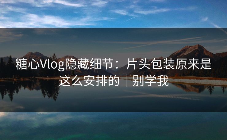 糖心Vlog隐藏细节：片头包装原来是这么安排的｜别学我