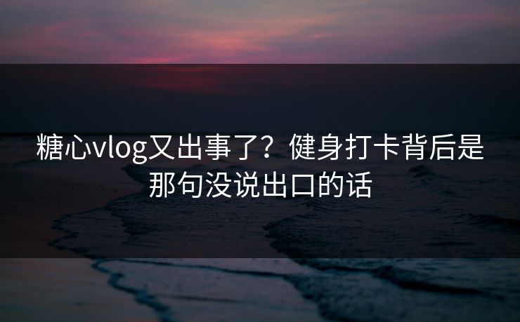 糖心vlog又出事了？健身打卡背后是那句没说出口的话